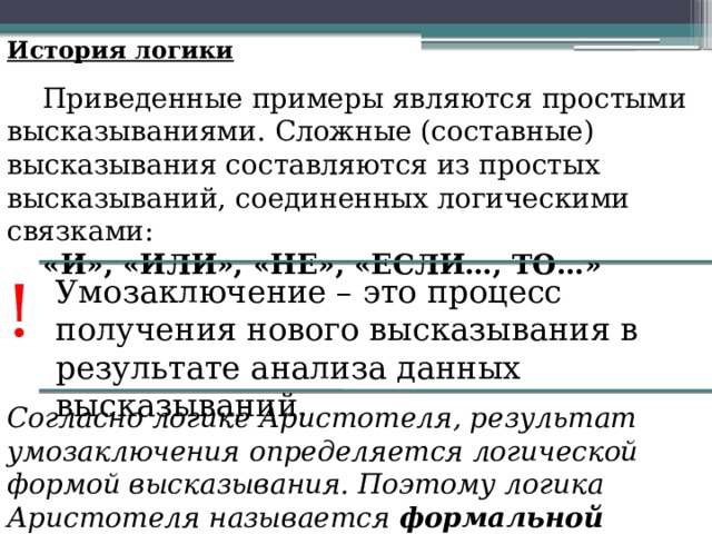 История логики Приведенные примеры являются простыми высказываниями. Сложные (составные) высказывания составляются из простых высказываний, соединенных логическими связками: «И», «ИЛИ», «НЕ», «ЕСЛИ…, ТО…» ! Умозаключение – это процесс получения нового высказывания в результате анализа данных высказываний. Согласно логике Аристотеля, результат умозаключения определяется логической формой высказывания. Поэтому логика Аристотеля называется формальной логикой . 