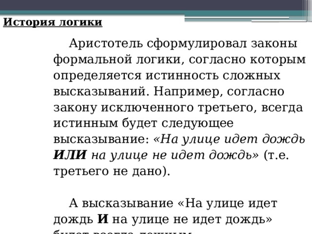 История логики Аристотель сформулировал законы формальной логики, согласно которым определяется истинность сложных высказываний. Например, согласно закону исключенного третьего, всегда истинным будет следующее высказывание: «На улице идет дождь ИЛИ на улице не идет дождь» (т.е. третьего не дано). А высказывание «На улице идет дождь И на улице не идет дождь» будет всегда ложным. 