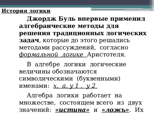 История логики Джордж Буль впервые применил алгебраические методы для решения традиционных логических задач , которые до этого решались методами рассуждений, согласно формальной логике Аристотеля. В алгебре логики логические величины обозначаются символическими (буквенными) именами: х, а, у 1 , у 2 Алгебра логики работает на множестве, состоящем всего из двух значений: «истина»  и «ложь» . Их еще называют  значениями истинности . 