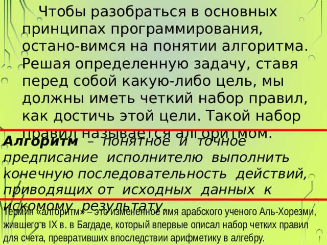 Чтобы разобраться в основных принципах программирования, остано-вимся на понятии алгоритма. Решая определенную задачу, ставя перед собой какую-либо цель, мы должны иметь четкий набор правил, как достичь этой цели. Такой набор правил называется алгоритмом. Алгоритм – понятное и точное предписание исполнителю выполнить конечную последовательность действий, приводящих от исходных данных к искомому результату. Термин «алгоритм» – это измененное имя арабского ученого Аль-Хорезми, жившего в IX в. в Багдаде, который впервые описал набор четких правил для счета, превративших впоследствии арифметику в алгебру. 