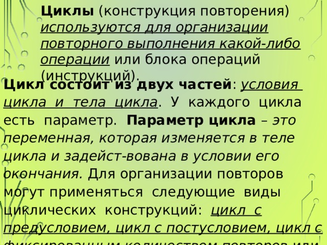 Циклы (конструкция повторения) используются для организации повторного выполнения какой-либо операции или блока операций (инструкций). Цикл состоит из двух частей : условия цикла и тела цикла . У каждого цикла есть параметр. Параметр цикла – это переменная, которая изменяется в теле цикла и задейст-вована в условии его окончания. Для организации повторов могут применяться следующие виды циклических конструкций: цикл с предусловием, цикл с постусловием, цикл с фиксированным количеством повторов или цикл по счетчику . 