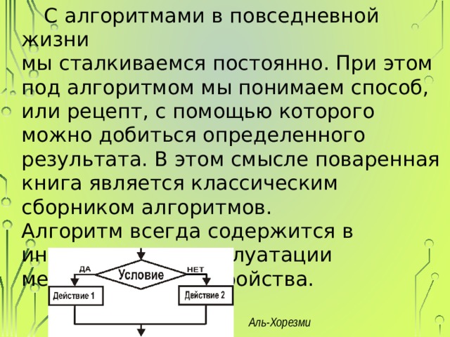 С алгоритмами в повседневной жизни  мы сталкиваемся постоянно. При этом под алгоритмом мы понимаем способ, или рецепт, с помощью которого можно добиться определенного результата. В этом смысле поваренная книга является классическим сборником алгоритмов.  Алгоритм всегда содержится в  инструкции по эксплуатации  механизма или устройства. Аль-Хорезми 