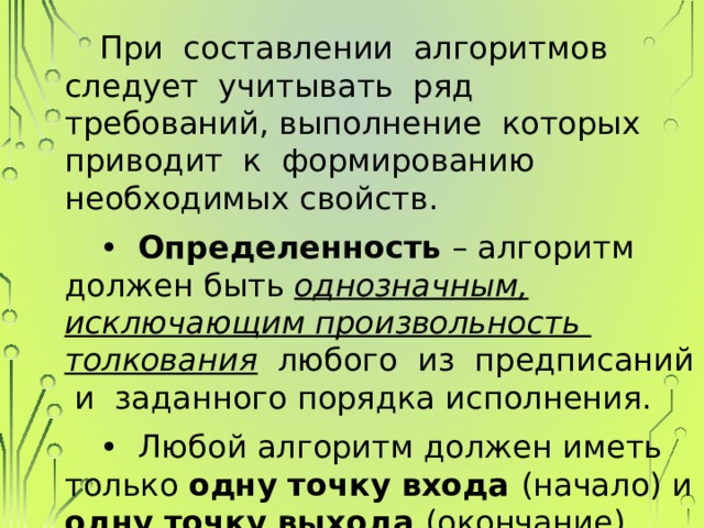 При составлении алгоритмов следует учитывать ряд требований, выполнение которых приводит к формированию необходимых свойств. • Определенность – алгоритм должен быть однозначным, исключающим произвольность толкования любого из предписаний и заданного порядка исполнения. • Любой алгоритм должен иметь только одну точку входа (начало) и одну точку выхода (окончание). 