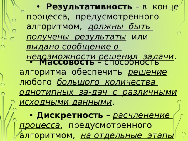 • Результативность – в конце процесса, предусмотренного алгоритмом, должны быть получены результаты или выдано сообщение о невозможности решения задачи . • Массовость – способность алгоритма обеспечить решение любого большого количества однотипных за-дач с различными исходными данными . • Дискретность – расчленение процесса , предусмотренного алгоритмом, на отдельные этапы (элементарные операции). 