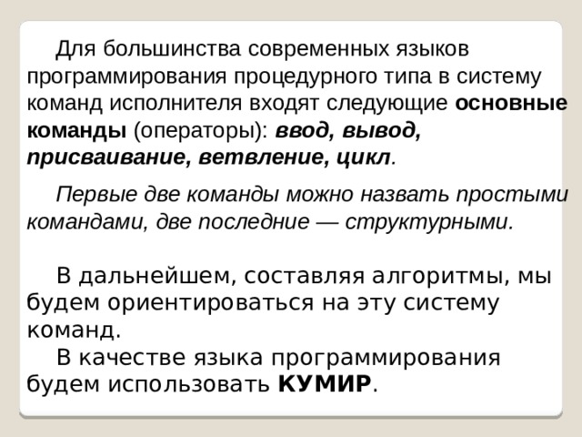 Для большинства современных языков программирования процедурного типа в систему команд исполнителя входят следующие основные команды (операторы): ввод, вывод, присваивание, ветвление, цикл . Первые две команды можно назвать простыми командами, две последние — структурными. В дальнейшем, составляя алгоритмы, мы будем ориентироваться на эту систему команд. В качестве языка программирования будем использовать КУМИР . 