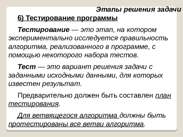 Этапы решения задачи 6) Тестирование программы Тестирование — это этап, на котором экспериментально исследуется правильность алгоритма, реализованного в программе, с помощью некоторого набора тестов. Тест — это вариант решения задачи с заданными исходными данными, для которых известен результат. Предварительно должен быть составлен план тестирования . Для ветвящегося алгоритма должны быть протестированы все ветви алгоритма . 