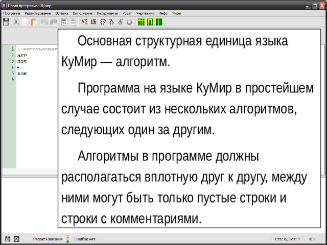 Основная структурная единица языка КуМир — алгоритм. Программа на языке КуМир в простейшем случае состоит из нескольких алгоритмов, следующих один за другим. Алгоритмы в программе должны располагаться вплотную друг к другу, между ними могут быть только пустые строки и строки с комментариями. Разработчики языка 