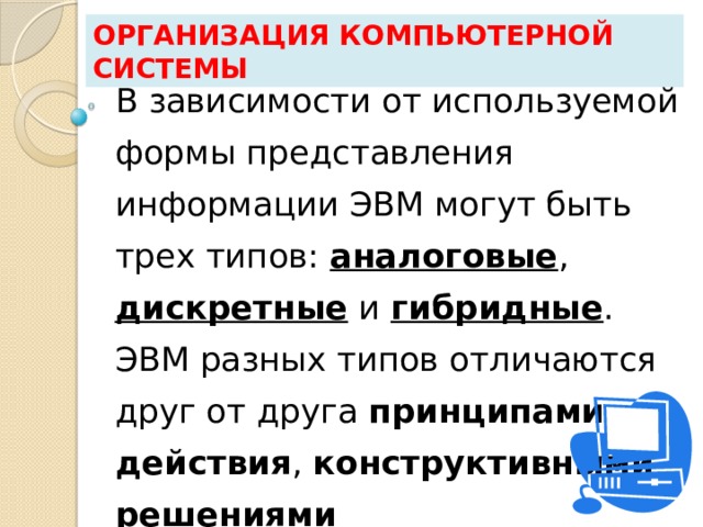 Организация компьютерной системы В зависимости от используемой формы представления информации ЭВМ могут быть трех типов: аналоговые , дискретные и гибридные . ЭВМ разных типов отличаются друг от друга принципами действия , конструктивными решениями  и областями приложений . 