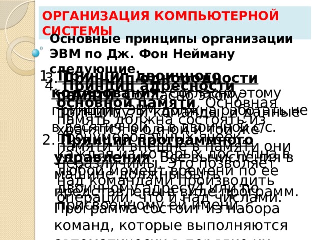 Организация компьютерной системы Основные принципы организации ЭВМ по Дж. Фон Нейману следующие. 1. Принцип двоичного кодирования . Согласно этому принципу ЭВМ должна работать не в десятичной, а в двоичной с/с. 3. Принцип однородности памяти . Согласно этому принципу, и команды, и данные хранятся в одной и той же памяти и внешне в памяти они неразличимы. Это позволяет над командами производить операции, что и над числами. 4. Принцип адресности основной памяти . Основная память должна состоять из пронумерованных ячеек, каждая из которых доступна в любой момент времени по ее двоичному адресу4 или по присвоенному ей имени. 2. Принцип программного управления . Все вычисления в машине должны быть представлены в виде программ. Программа состоит из набора команд, которые выполняются автоматически в порядке их следования в программе. 