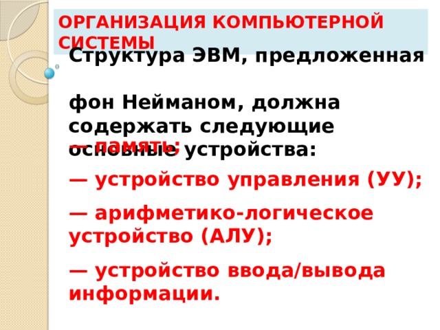 Организация компьютерной системы Структура ЭВМ, предложенная  фон Нейманом, должна содержать следующие основные устройства: — память; — устройство управления (УУ); — арифметико-логическое устройство (АЛУ); — устройство ввода/вывода информации. 