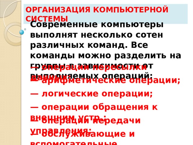 Организация компьютерной системы Современные компьютеры выполнят несколько сотен различных команд. Все команды можно разделить на группы в зависимости от выполняемых операций: — операции пересылки данных; — арифметические операции; — логические операции; — операции обращения к внешним устр.; — операции передачи управления; — обслуживающие и вспомогательные. 