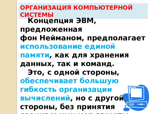 Организация компьютерной системы Концепция ЭВМ, предложенная  фон Нейманом, предполагает использование единой памяти , как для хранения данных, так и команд. Это, с одной стороны, обеспечивает большую гибкость организации вычислений , но с другой стороны, без принятия специальных мер защиты снижается надежность  выполнения программы.  