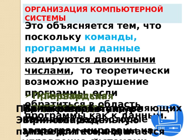 Организация компьютерной системы Это объясняется тем, что поскольку команды, программы и данные кодируются двоичными числами , то теоретически возможно разрушение программы, если обратиться в область программы как к данным. Принстонская архитектура Гарвардская архитектура Применяется в управляющих компьютерах, которые запрограм-мированы на управление системами. Была разработана в Принстонском университете и считается  классической. При такой архитектуре ЭВМ имела отдельную память для команд и отдельную память для данных. 