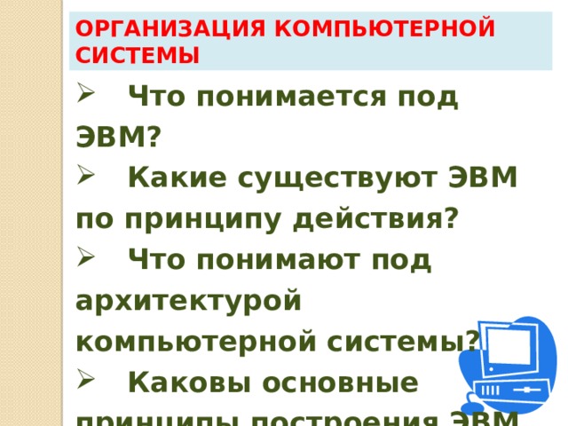 Организация компьютерной системы  Что понимается под ЭВМ?  Какие существуют ЭВМ по принципу действия?  Что понимают под архитектурой компьютерной системы?  Каковы основные принципы построения ЭВМ по фон Нейману? 