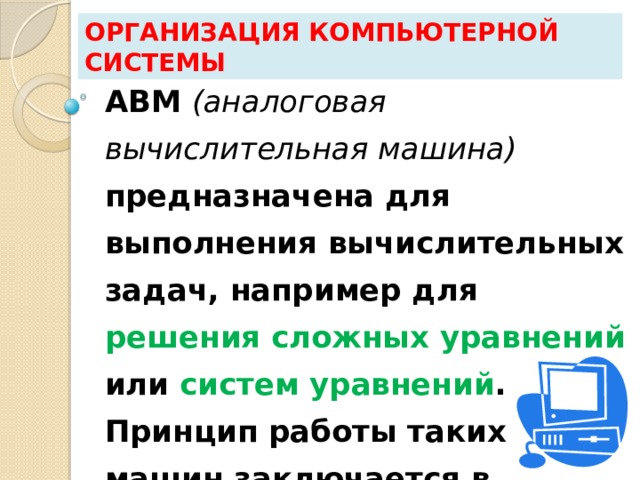 Организация компьютерной системы АВМ (аналоговая вычислительная машина) предназначена для выполнения вычислительных задач, например для решения сложных уравнений или систем уравнений . Принцип работы таких машин заключается в построении электрических цепей . 