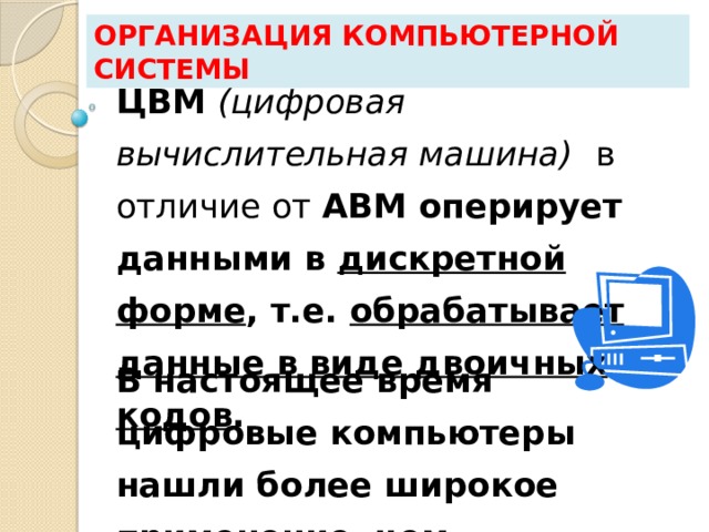 Организация компьютерной системы ЦВМ (цифровая вычислительная машина)  в отличие от АВМ оперирует данными в дискретной форме , т.е. обрабатывает данные в виде двоичных кодов . В настоящее время цифровые компьютеры нашли более широкое применение, чем аналоговые. 