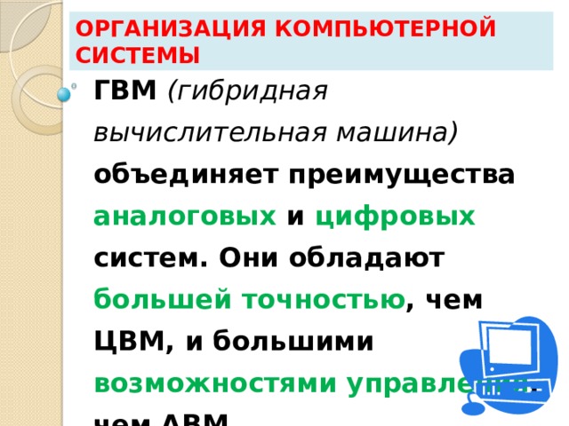 Организация компьютерной системы ГВМ (гибридная вычислительная машина)   объединяет преимущества аналоговых и цифровых систем. Они обладают большей точностью , чем ЦВМ, и большими возможностями управления , чем АВМ. 