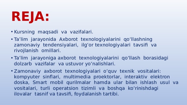 REJA: Kursning maqsadi va vazifalari. Ta’lim jarayonida Axborot texnologiyalarini qo‘llashning zamonaviy tendensiyalari, ilg‘or texnologiyalari tavsifi va rivojlanish omillari. Ta’lim jarayoniga axborot texnologiyalarini qo‘llash borasidagi dolzarb vazifalar va ustuvor yo‘nalishlari. Zamonaviy axborot texnologiyalari o‘quv texnik vositalari: kompyuter sinflari, multimedia proektorlar, interaktiv elektron doska, Smart mobil qurilmalar hamda ular bilan ishlash usul va vositalari, turli operatsion tizimli va boshqa ko‘rinishdagi ilovalar tasnif va tavsifi, foydalanish tartibi. 