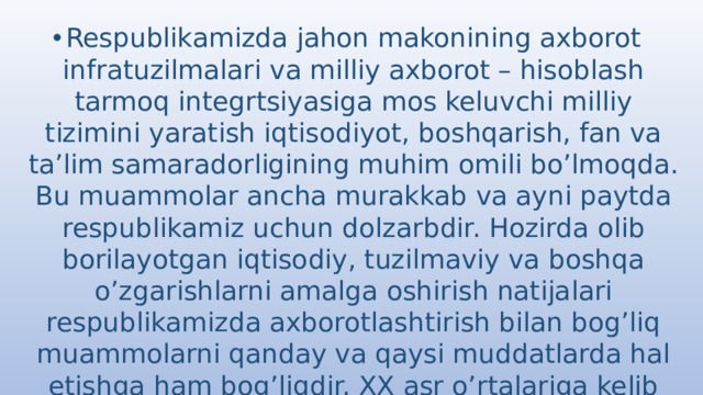 Respublikamizda jahon makonining axborot infratuzilmalari va milliy axborot – hisoblash tarmoq integrtsiyasiga mos keluvchi milliy tizimini yaratish iqtisodiyot, boshqarish, fan va ta’lim samaradorligining muhim omili bo’lmoqda. Bu muammolar ancha murakkab va ayni paytda respublikamiz uchun dolzarbdir. Hozirda olib borilayotgan iqtisodiy, tuzilmaviy va boshqa o’zgarishlarni amalga oshirish natijalari respublikamizda axborotlashtirish bilan bog’liq muammolarni qanday va qaysi muddatlarda hal etishga ham bog’liqdir. XX asr o’rtalariga kelib tezkor mashina mexanizmlardan foydalanilana boshlandi, murakkab texnika va texnologiyalarni o’ylab topildi. 