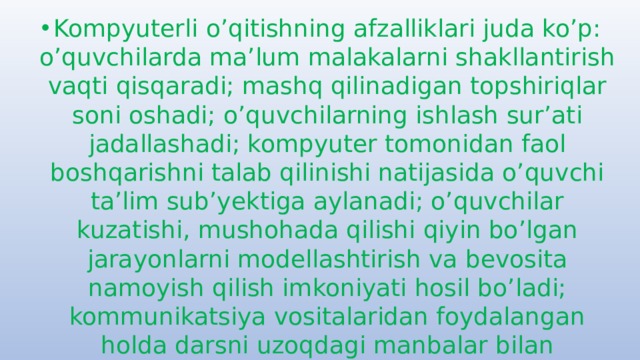 Kompyuterli o’qitishning afzalliklari juda ko’p: o’quvchilarda ma’lum malakalarni shakllantirish vaqti qisqaradi; mashq qilinadigan topshiriqlar soni oshadi; o’quvchilarning ishlash sur’ati jadallashadi; kompyuter tomonidan faol boshqarishni talab qilinishi natijasida o’quvchi ta’lim sub’yektiga aylanadi; o’quvchilar kuzatishi, mushohada qilishi qiyin bo’lgan jarayonlarni modellashtirish va bevosita namoyish qilish imkoniyati hosil bo’ladi; kommunikatsiya vositalaridan foydalangan holda darsni uzoqdagi manbalar bilan ta’minlash imkoniyati hosil bo’ladi; kompyuter bilan muloqot didaktik o’yin xarakterini oladi va bu bilan o’quvchilarda o’quv faoliyatiga motivatsiya kuchayadi va hokazo. 