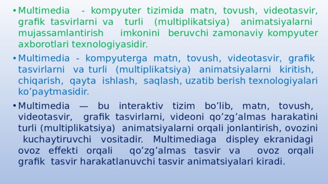 Multimedia - kompyuter tizimida matn, tovush, videotasvir, grafik tasvirlarni va turli (multiplikatsiya) animatsiyalarni mujassamlantirish imkonini beruvchi zamonaviy kompyuter axborotlari texnologiyasidir. Multimedia - kompyuterga matn, tovush, videotasvir, grafik tasvirlarni va turli (multiplikatsiya) animatsiyalarni kiritish, chiqarish, qayta ishlash, saqlash, uzatib berish texnologiyalari ko’paytmasidir. Multimedia — bu interaktiv tizim bo’lib, matn, tovush, videotasvir, grafik tasvirlarni, videoni qo’zg’almas harakatini turli (multiplikatsiya) animatsiyalarni orqali jonlantirish, ovozini kuchaytiruvchi vositadir. Multimediaga displey ekranidagi ovoz effekti orqali qo’zg’almas tasvir va ovoz orqali grafik tasvir harakatlanuvchi tasvir animatsiyalari kiradi. 