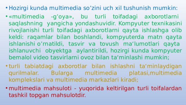 Hozirgi kunda multimedia so’zini uch xil tushunish mumkin: «multimedia -g’oya», bu turli toifadagi axborotlarni saqlashning yangicha yondashuvidir. Kompyuter texnikasini rivojlanishi turli toifadagi axborotlarni qayta ishlashga olib keldi: raqamlar bilan boshlandi, kompyuterda matn qayta ishlanishi o’rnatildi, tasvir va tovush ma‘lumotlari qayta ishlanuvchi obyektga aylantirildi, hozirgi kunda kompyuter bemalol video tasvirlarni ovoz bilan ta‘minlashi mumkin; turli tabiatdagi axborotlar bilan ishlashni ta‘minlaydigan qurilmalar. Bularga multimedia platasi,multimedia komplekslari va multimedia markazlari kiradi; multimedia mahsuloti - yuqorida keltirilgan turli toifalardan tashkil topgan mahsulotdir. 