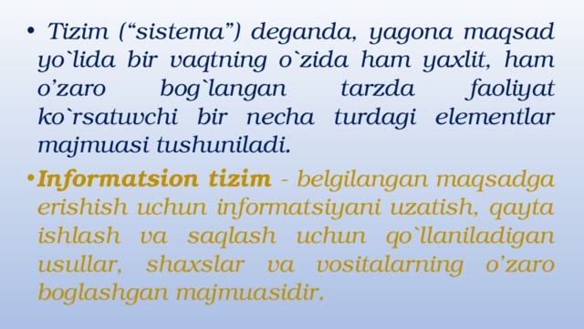  Tizim (“sistema”) deganda, yagona maqsad yo`lida bir vaqtning o`zida ham yaxlit, ham o’zaro bog`langan tarzda faoliyat ko`rsatuvchi bir necha turdagi elementlar majmuasi tushuniladi. Informatsion tizim - belgilangan maqsadga erishish uchun informatsiyani uzatish, qayta ishlash va saqlash uchun qo`llaniladigan usullar, shaxslar va vositalarning o’zaro boglashgan majmuasidir. 