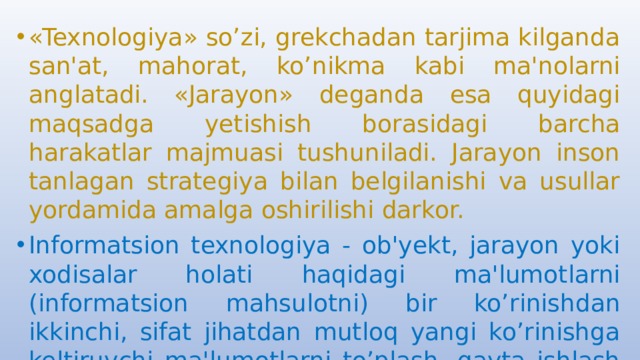 «Texnologiya» so’zi, grekchadan tarjima kilganda san'at, mahorat, ko’nikma kabi ma'nolarni anglatadi. «Jarayon» deganda esa quyidagi maqsadga yetishish borasidagi barcha harakatlar majmuasi tushuniladi. Jarayon inson tanlagan strategiya bilan belgilanishi va usullar yordamida amalga oshirilishi darkor. Informatsion texnologiya - ob'yekt, jarayon yoki xodisalar holati haqidagi ma'lumotlarni (informatsion mahsulotni) bir ko’rinishdan ikkinchi, sifat jihatdan mutloq yangi ko’rinishga keltiruvchi ma'lumotlarni to’plash, qayta ishlash va uzatishning vosita va usullari majmuasidan foydalanish jarayonidir. 