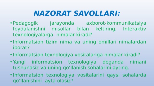 NAZORAT SAVOLLARI: Pedagogik jarayonda axborot-kommunikatsiya foydalanishni misollar bilan keltiring. Interaktiv texnologiyalarga nimalar kiradi? Informatsion tizim nima va uning omillari nimalardan iborat? Informatsion texnologiya vositalariga nimalar kiradi? Yangi informatsion texnologiya deganda nimani tushunasiz va uning qo’llanish sohalarini ayting. Informatsion texnologiya vositalarini qaysi sohalarda qo’llanishini ayta olasiz? 