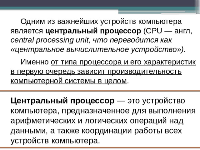 Одним из важнейших устройств компьютера является центральный процессор (CPU — англ, central processing unit, что переводится как «центральное вычислительное устройство»). Именно от типа процессора и его характеристик в первую очередь зависит производительность компьютерной системы в целом . Центральный процессор — это устройство компьютера, предназначенное для выполнения арифметических и логических операций над данными, а также координации работы всех устройств компьютера. 