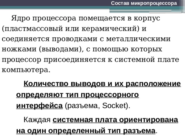 Состав микропроцессора Ядро процессора помещается в корпус (пластмассовый или керамический) и соединяется проводками с металлическими ножками (выводами), с помощью которых процессор присоединяется к системной плате компьютера. Количество выводов и их расположение определяют тип процессорного интерфейса  (разъема, Socket). Каждая системная плата ориентирована на один определенный тип разъема . 