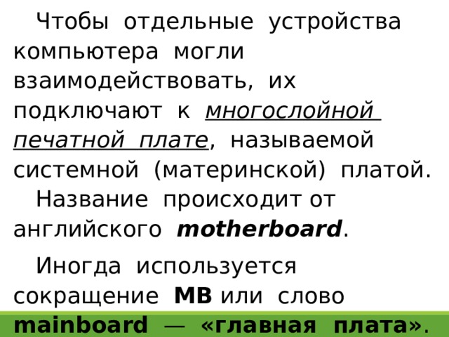 Чтобы отдельные устройства компьютера могли взаимодействовать, их подключают к многослойной печатной плате , называемой системной (материнской) платой. Название происходит от английского motherboard . Иногда используется сокращение МВ или слово mainboard — «главная плата» . 