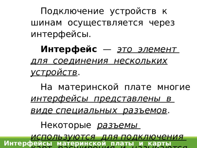 Подключение устройств к шинам осуществляется через интерфейсы. Интерфейс — это элемент для соединения нескольких устройств . На материнской плате многие интерфейсы представлены в виде специальных разъемов . Некоторые разъемы используются для подключения карт расширения и называются  слотами . Интерфейсы материнской платы и карты расширения 