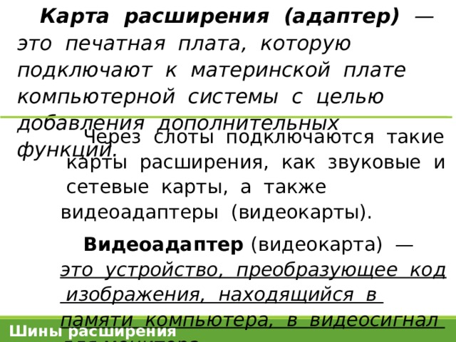 Карта расширения (адаптер) — это печатная плата, которую подключают к материнской плате компьютерной системы с целью добавления дополнительных функций. Через слоты подключаются такие карты расширения, как звуковые и сетевые карты, а также видеоадаптеры (видеокарты). Видеоадаптер (видеокарта) —  это устройство, преобразующее код изображения, находящийся в памяти компьютера, в видеосигнал для монитора . Шины расширения 