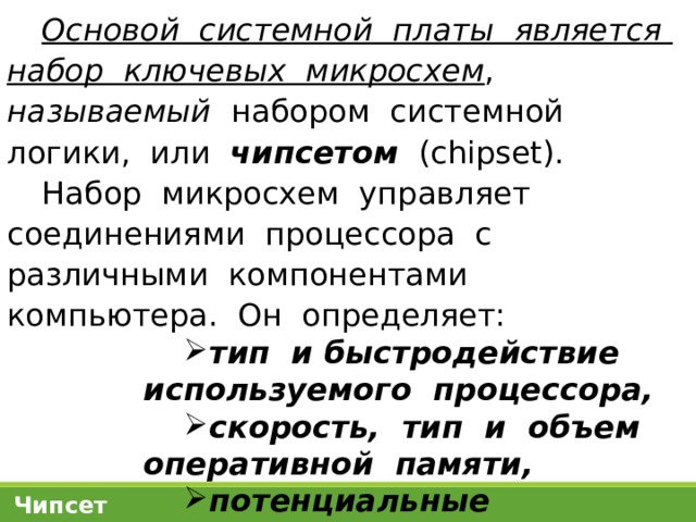 Основой системной платы является набор ключевых микросхем , называемый набором системной логики, или чипсетом (chipset). Набор микросхем управляет соединениями процессора с различными компонентами компьютера. Он определяет: тип и быстродействие используемого процессора, скорость, тип и объем оперативной памяти, потенциальные возможности компьютерной системы в целом . Чипсет 