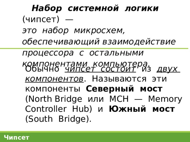 Набор системной логики (чипсет) —  это набор микросхем, обеспечивающий взаимодействие процессора с остальными компонентами компьютера. Обычно чипсет состоит из двух компонентов . Называются эти компоненты Северный мост (North Bridge или МСН — Memory Controller Hub) и Южный мост (South Bridge). Чипсет 