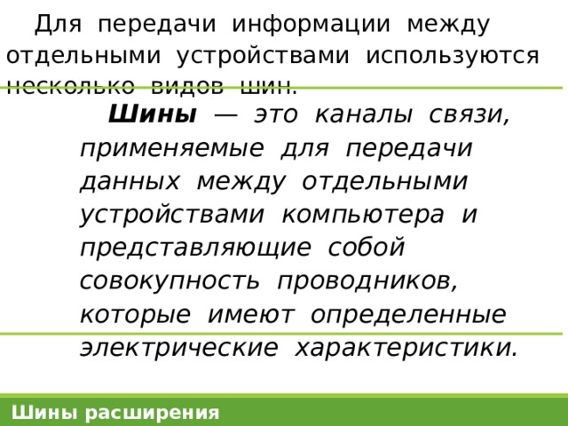 Для передачи информации между отдельными устройствами используются несколько видов шин. Шины — это каналы связи, применяемые для передачи данных между отдельными устройствами компьютера и представляющие собой совокупность проводников, которые имеют определенные электрические характеристики. Шины расширения 