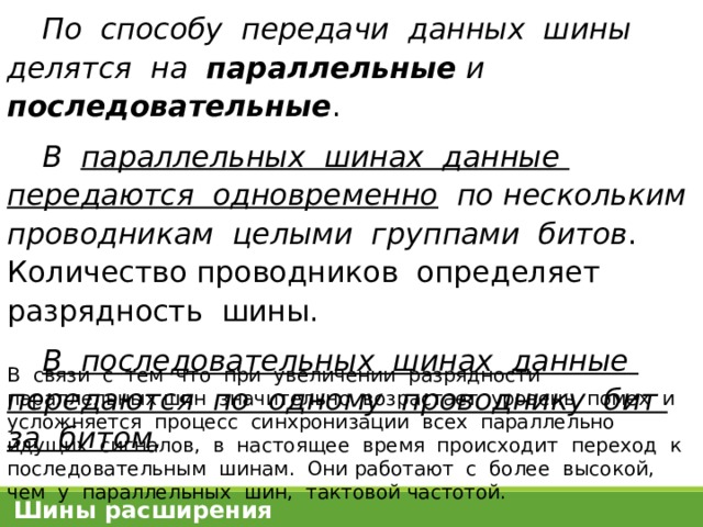 По способу передачи данных шины делятся на параллельные и последовательные . В параллельных шинах данные передаются одновременно по нескольким проводникам целыми группами битов . Количество проводников определяет разрядность шины. В последовательных шинах данные передаются по одному проводнику бит за битом . В связи с тем что при увеличении разрядности параллельных шин значительно возрастает уровень помех и усложняется процесс синхронизации всех параллельно идущих сигналов, в настоящее время происходит переход к последовательным шинам. Они работают с более высокой, чем у параллельных шин, тактовой частотой. Шины расширения 