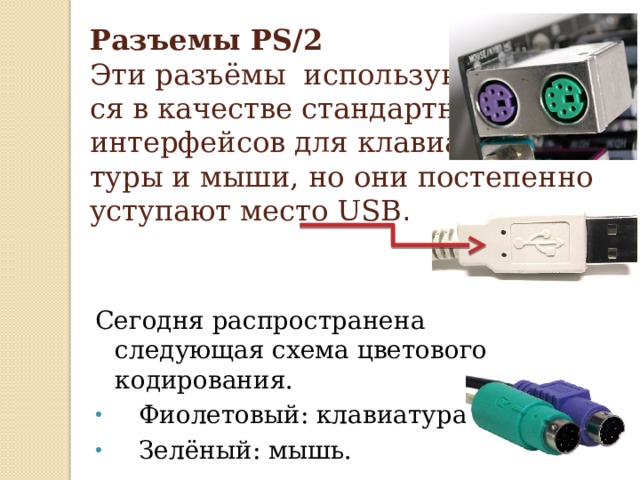 Разъемы PS/2  Эти разъёмы используют-  ся в качестве стандартных  интерфейсов для клавиа-  туры и мыши, но они постепенно уступают место USB . Сегодня распространена следующая схема цветового кодирования.  Фиолетовый: клавиатура.  Зелёный: мышь. 