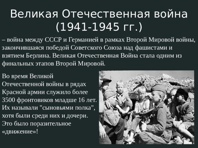 Великая Отечественная война (1941-1945 гг.) – война между СССР и Германией в рамках Второй Мировой войны, закончившаяся победой Советского Союза над фашистами и взятием Берлина. Великая Отечественная Война стала одним из финальных этапов Второй Мировой. Во время Великой Отечественной войны в рядах Красной армии служило более 3500 фронтовиков младше 16 лет. Их называли 