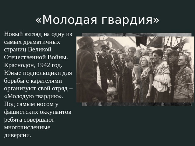 «Молодая гвардия» Новый взгляд на одну из самых драматичных страниц Великой Отечественной Войны. Краснодон, 1942 год. Юные подпольщики для борьбы с карателями организуют свой отряд – «Молодую гвардию». Под самым носом у фашистских оккупантов ребята совершают многочисленные диверсии. 