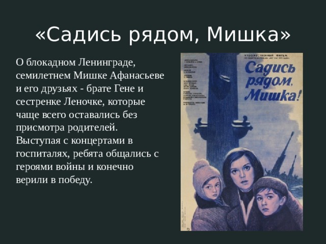 «Садись рядом, Мишка» О блокадном Ленинграде, семилетнем Мишке Афанасьеве и его друзьях - брате Гене и сестренке Леночке, которые чаще всего оставались без присмотра родителей. Выступая с концертами в госпиталях, ребята общались с героями войны и конечно верили в победу. 