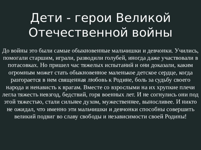 Дети - герои Великой Отечественной войны До войны это были самые обыкновенные мальчишки и девчонки. Учились, помогали старшим, играли, разводили голубей, иногда даже участвовали в потасовках. Но пришел час тяжелых испытаний и они доказали, каким огромным может стать обыкновенное маленькое детское сердце, когда разгорается в нем священная любовь к Родине, боль за судьбу своего народа и ненависть к врагам. Вместе со взрослыми на их хрупкие плечи легла тяжесть невзгод, бедствий, горя военных лет. И не согнулись они под этой тяжестью, стали сильнее духом, мужественнее, выносливее. И никто не ожидал, что именно эти мальчишки и девчонки способны совершить великий подвиг во славу свободы и независимости своей Родины! 