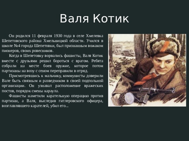 Валя Котик Он родился 11 февраля 1930 года в селе Хмелевка Шепетовского района Хмельницкой области. Учился в школе №4 города Шепетовки, был признанным вожаком пионеров, своих ровесников. Когда в Шепетовку ворвались фашисты, Валя Котик вместе с друзьями решил бороться с врагом. Ребята собрали на месте боев оружие, которое потом партизаны на возу с сеном переправили в отряд. Присмотревшись к мальчику, коммунисты доверили Вале быть связным и разведчиком в своей подпольной организации. Он узнавал расположение вражеских постов, порядок смены караула. Фашисты наметили карательную операцию против партизан, а Валя, выследив гитлеровского офицера, возглавлявшего карателей, убил его... 