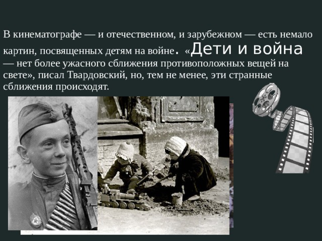 В кинематографе — и отечественном, и зарубежном — есть немало картин, посвященных детям на войне . « Дети и война — нет более ужасного сближения противоположных вещей на свете», писал Твардовский, но, тем не менее, эти странные сближения происходят. 