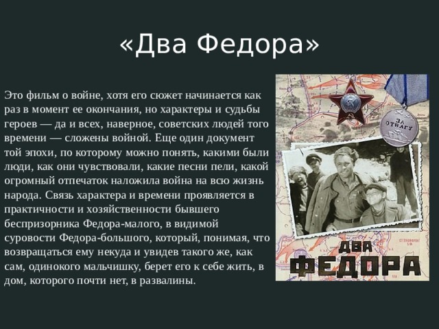 «Два Федора» Это фильм о войне, хотя его сюжет начинается как раз в момент ее окончания, но характеры и судьбы героев — да и всех, наверное, советских людей того времени — сложены войной. Еще один документ той эпохи, по которому можно понять, какими были люди, как они чувствовали, какие песни пели, какой огромный отпечаток наложила война на всю жизнь народа. Связь характера и времени проявляется в практичности и хозяйственности бывшего беспризорника Федора-малого, в видимой суровости Федора-большого, который, понимая, что возвращаться ему некуда и увидев такого же, как сам, одинокого мальчишку, берет его к себе жить, в дом, которого почти нет, в развалины. 