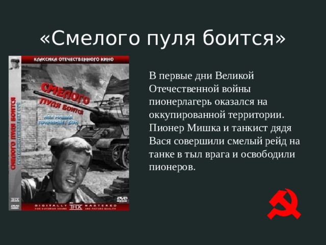 «Смелого пуля боится» В первые дни Великой Отечественной войны пионерлагерь оказался на оккупированной территории. Пионер Мишка и танкист дядя Вася совершили смелый рейд на танке в тыл врага и освободили пионеров. 