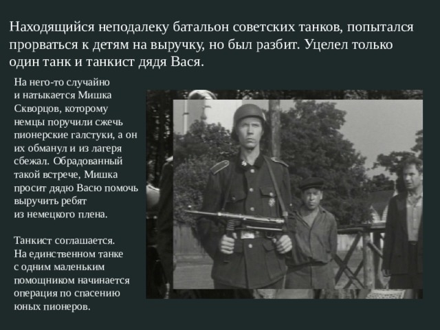   Находящийся неподалеку батальон советских танков, попытался прорваться к детям на выручку, но был разбит. Уцелел только один танк и танкист дядя Вася. На него-то случайно и натыкается Мишка Скворцов, которому немцы поручили сжечь пионерские галстуки, а он их обманул и из лагеря сбежал. Обрадованный такой встрече, Мишка просит дядю Васю помочь выручить ребят из немецкого плена.   Танкист соглашается. На единственном танке с одним маленьким помощником начинается операция по спасению юных пионеров. 