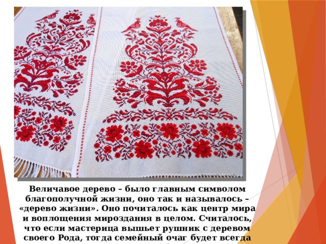 Величавое дерево – было главным символом благополучной жизни, оно так и называлось – «дерево жизни». Оно почиталось как центр мира и воплощения мироздания в целом. Считалось, что если мастерица вышьет рушник с деревом своего Рода, тогда семейный очаг будет всегда гореть, семья будет крепкой, и здоровье не покинет семью. 