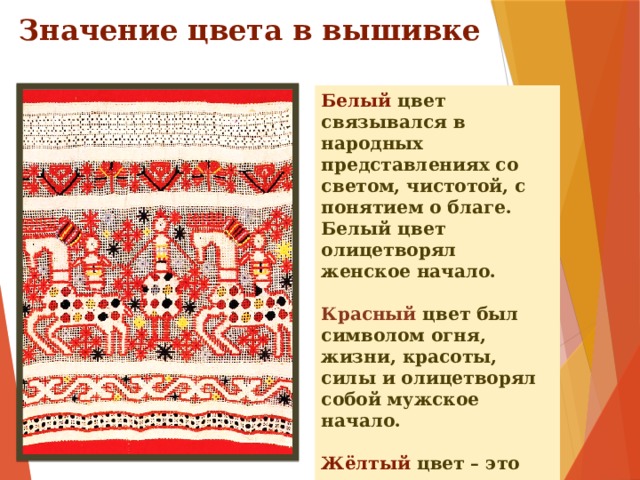 Значение цвета в вышивке Белый цвет связывался в народных представлениях со светом, чистотой, с понятием о благе. Белый цвет олицетворял женское начало.  Красный цвет был символом огня, жизни, красоты, силы и олицетворял собой мужское начало.  Жёлтый цвет – это цвет солнца.  Чёрный – цвет земли.  